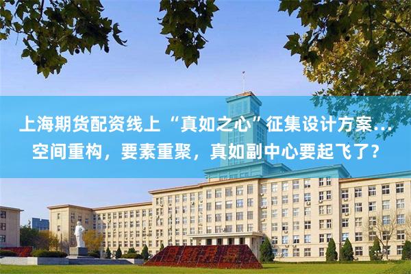 上海期货配资线上 “真如之心”征集设计方案…空间重构，要素重聚，真如副中心要起飞了？