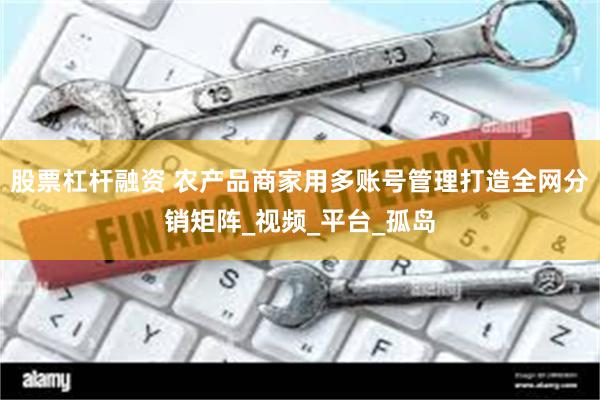 股票杠杆融资 农产品商家用多账号管理打造全网分销矩阵_视频_平台_孤岛