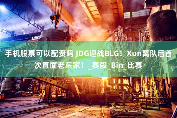 手机股票可以配资吗 JDG迎战BLG！Xun离队后首次直面老东家！_赛段_Bin_比赛