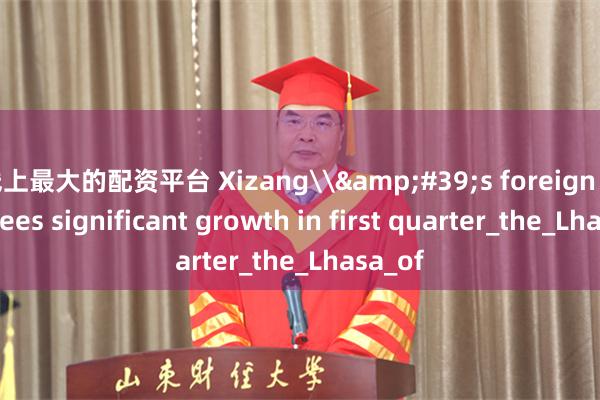 线上最大的配资平台 Xizang\&#39;s foreign trade sees significant growth in first quarter_the_Lhasa_of
