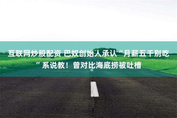 互联网炒股配资 巴奴创始人承认“月薪五千别吃”系说教！曾对比海底捞被吐槽