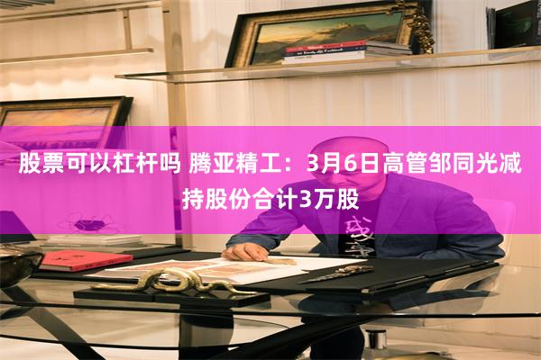 股票可以杠杆吗 腾亚精工：3月6日高管邹同光减持股份合计3万股