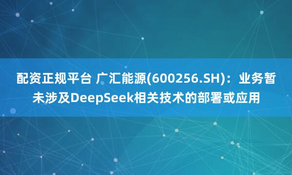 配资正规平台 广汇能源(600256.SH)：业务暂未涉及DeepSeek相关技术的部署或应用