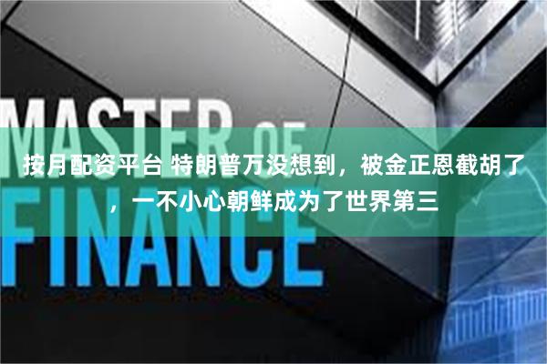 按月配资平台 特朗普万没想到，被金正恩截胡了，一不小心朝鲜成为了世界第三