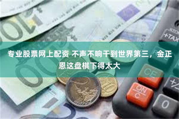 专业股票网上配资 不声不响干到世界第三，金正恩这盘棋下得太大