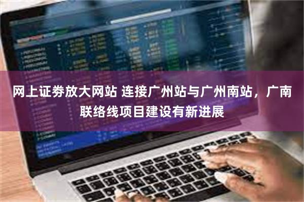 网上证劵放大网站 连接广州站与广州南站，广南联络线项目建设有新进展