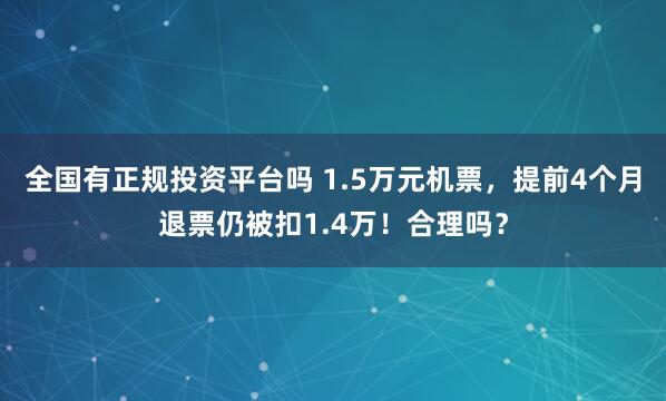 全国有正规投资平台吗 1.5万元机票，提前4个月退票仍被扣1.4万！合理吗？