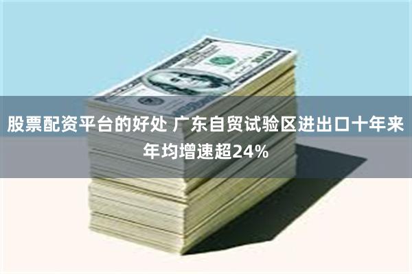 股票配资平台的好处 广东自贸试验区进出口十年来年均增速超24%