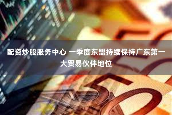 配资炒股服务中心 一季度东盟持续保持广东第一大贸易伙伴地位
