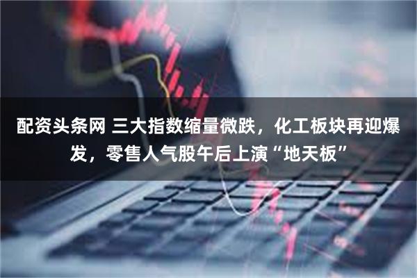 配资头条网 三大指数缩量微跌，化工板块再迎爆发，零售人气股午后上演“地天板”