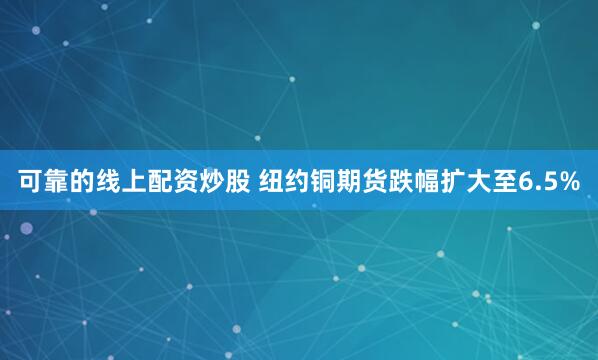 可靠的线上配资炒股 纽约铜期货跌幅扩大至6.5%