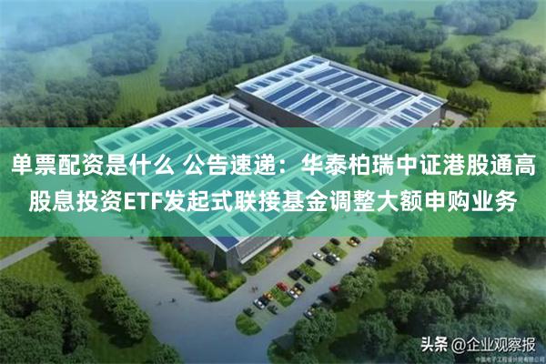 单票配资是什么 公告速递：华泰柏瑞中证港股通高股息投资ETF发起式联接基金调整大额申购业务