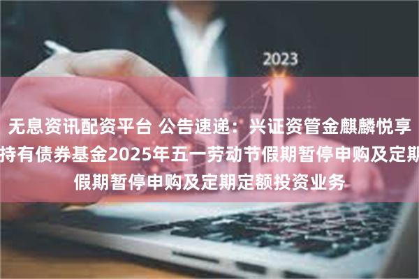 无息资讯配资平台 公告速递：兴证资管金麒麟悦享添利30天滚动持有债券基金2025年五一劳动节假期暂停申购及定期定额投资业务