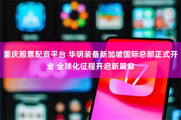 重庆股票配资平台 华明装备新加坡国际总部正式开业 全球化征程开启新篇章