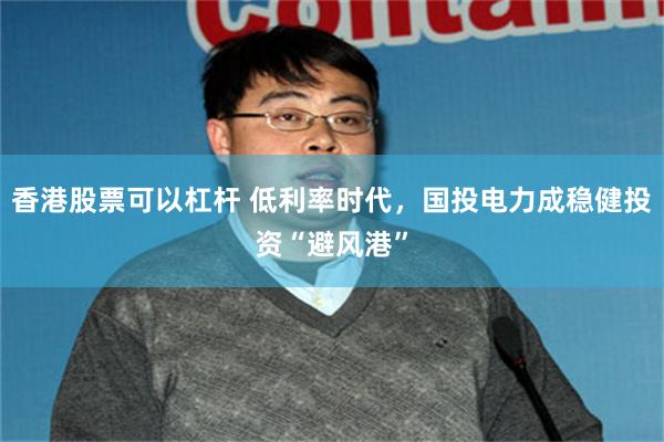 香港股票可以杠杆 低利率时代，国投电力成稳健投资“避风港”