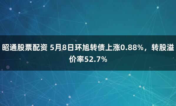 昭通股票配资 5月8日环旭转债上涨0.88%，转股溢价率52.7%