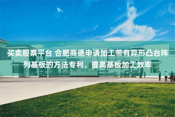 买卖股票平台 合肥商德申请加工带有异形凸台阵列基板的方法专利，提高基板加工效率