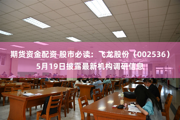 期货资金配资 股市必读：飞龙股份（002536）5月19日披露最新机构调研信息