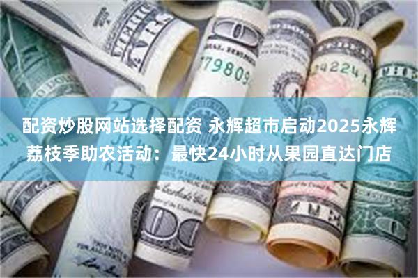 配资炒股网站选择配资 永辉超市启动2025永辉荔枝季助农活动：最快24小时从果园直达门店