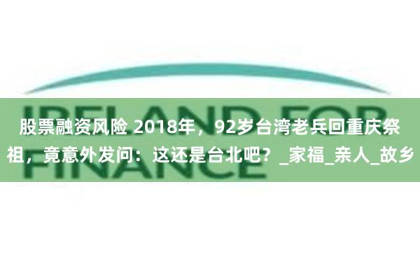 股票融资风险 2018年，92岁台湾老兵回重庆祭祖，竟意外发问：这还是台北吧？_家福_亲人_故乡