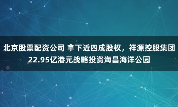 北京股票配资公司 拿下近四成股权，祥源控股集团22.95亿港元战略投资海昌海洋公园