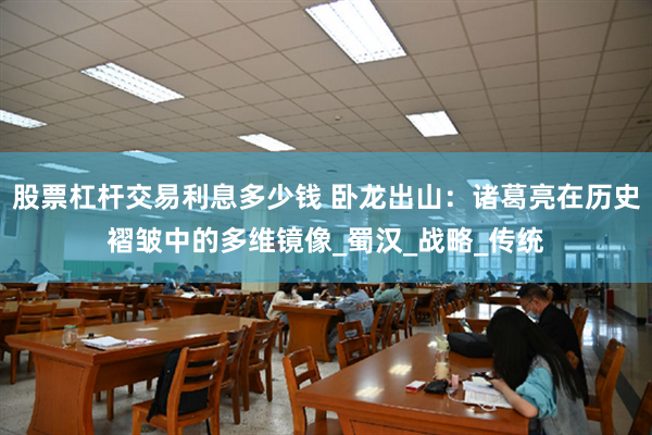 股票杠杆交易利息多少钱 卧龙出山：诸葛亮在历史褶皱中的多维镜像_蜀汉_战略_传统