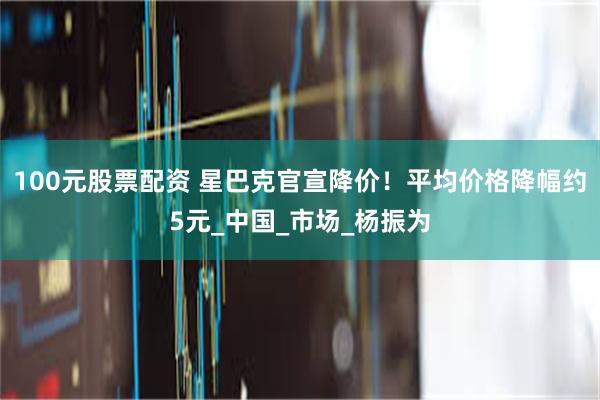 100元股票配资 星巴克官宣降价！平均价格降幅约5元_中国_市场_杨振为