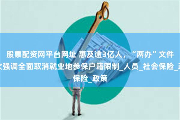 股票配资网平台网址 惠及逾3亿人，“两办”文件再次强调全面取消就业地参保户籍限制_人员_社会保险_政策