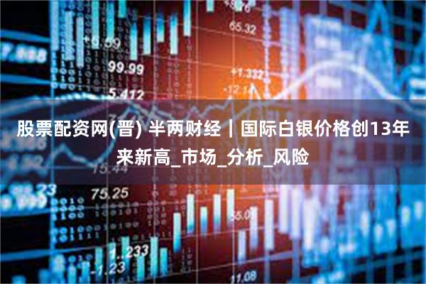股票配资网(晋) 半两财经｜国际白银价格创13年来新高_市场_分析_风险