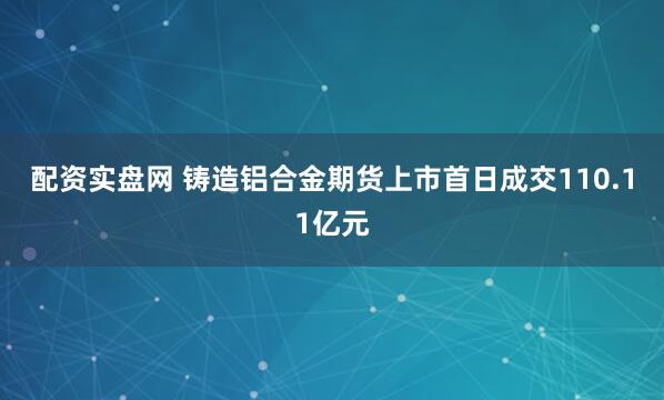 配资实盘网 铸造铝合金期货上市首日成交110.11亿元