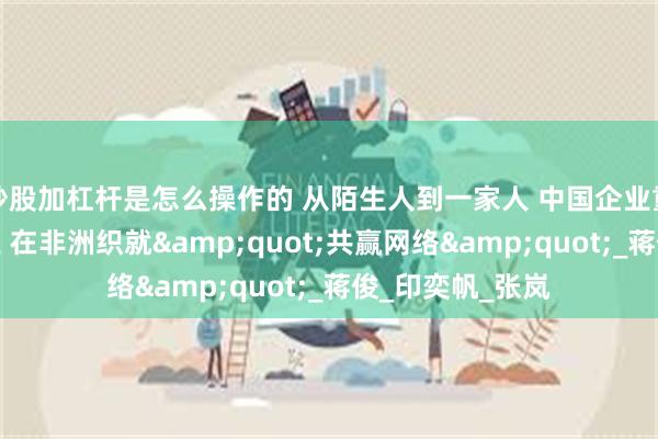 炒股加杠杆是怎么操作的 从陌生人到一家人 中国企业重塑非洲橡胶产业 在非洲织就&quot;共赢网络&quot;_蒋俊_印奕帆_张岚