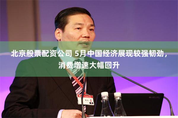 北京股票配资公司 5月中国经济展现较强韧劲，消费增速大幅回升