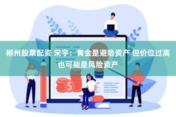 郴州股票配资 宋宇：黄金是避险资产 但价位过高也可能是风险资产