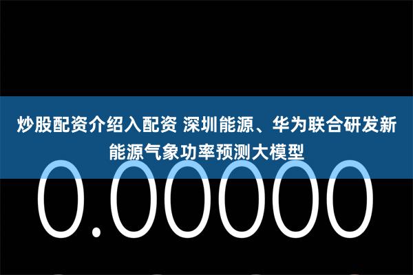 炒股配资介绍入配资 深圳能源、华为联合研发新能源气象功率预测大模型