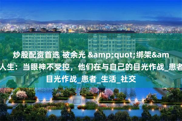 炒股配资首选 被余光 &quot;绑架&quot; 的人生：当眼神不受控，他们在与自己的目光作战_患者_生活_社交