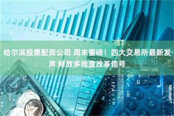 哈尔滨股票配资公司 周末重磅！四大交易所最新发声 释放多维度改革信号