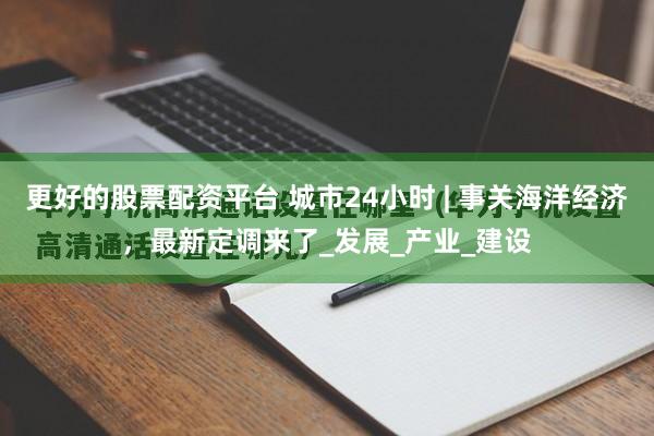更好的股票配资平台 城市24小时 | 事关海洋经济，最新定调来了_发展_产业_建设