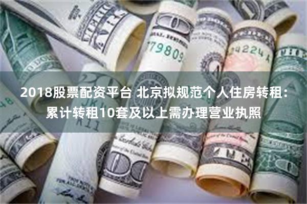 2018股票配资平台 北京拟规范个人住房转租：累计转租10套及以上需办理营业执照